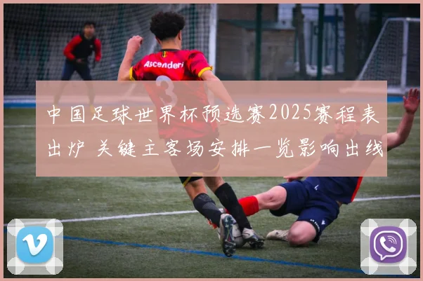 中国足球世界杯预选赛2025赛程表出炉 关键主客场安排一览影响出线节奏